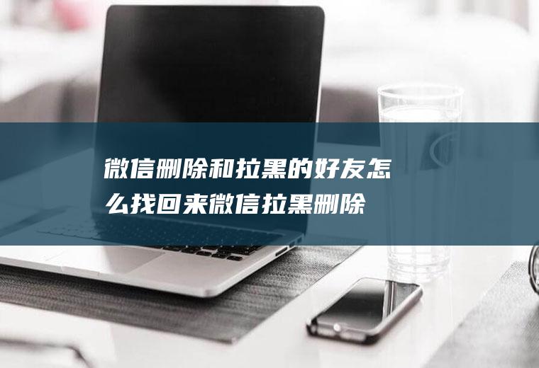 微信删除和拉黑的好友怎么找回来(微信拉黑删除的好友怎么找回)