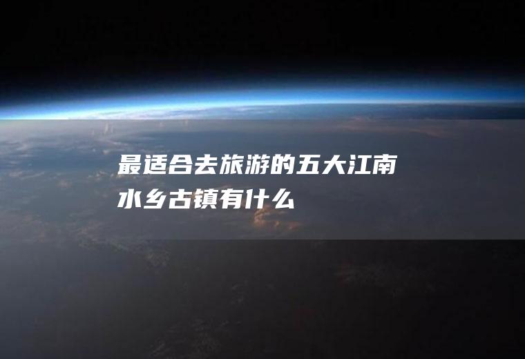 最适合去的五大江南水乡古镇有什么