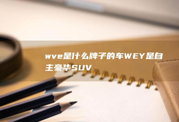 wve是什么牌子的车(WEY是自主豪华SUV品牌领导者)