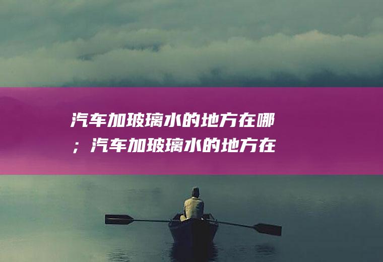 汽车加玻璃水的地方在哪；汽车加玻璃水的地方在哪