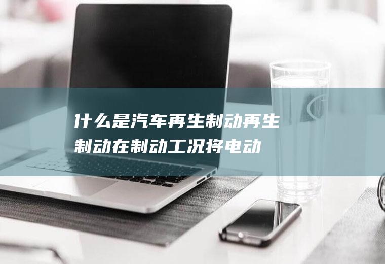 什么是汽车再生制动(再生制动在制动工况将电动机切换成发电机运转)