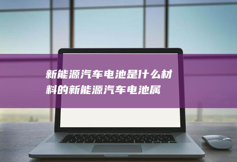 新能源汽车电池是什么材料的(新能源汽车电池属于锂离子电池吗)