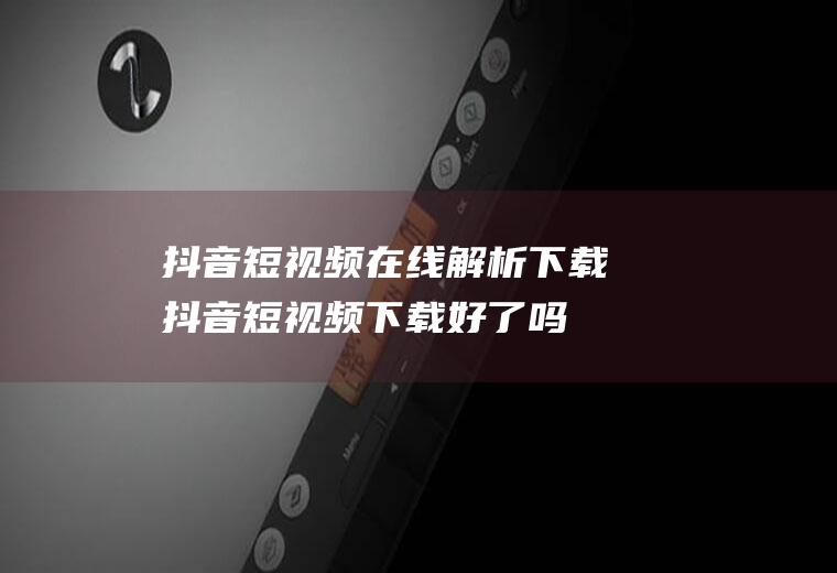 抖音短视频在线解析下载(抖音短视频下载好了吗)
