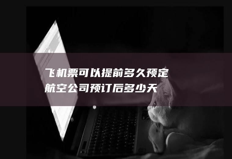 飞机票可以提前多久预定(航空公司预订后多少天内必须完成付款出票)