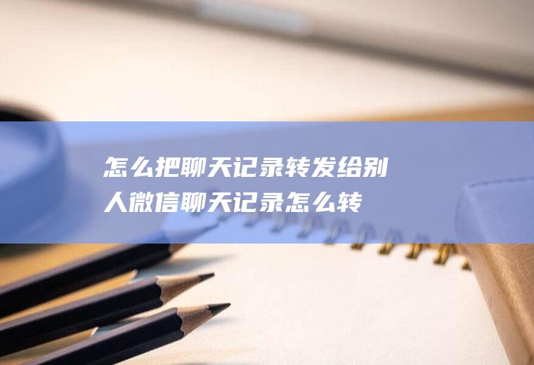怎么把聊天记录转发给别人(微信聊天记录怎么转发)