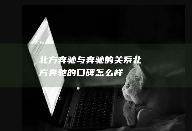北方奔驰与奔驰的关系北方奔驰的口碑怎么样