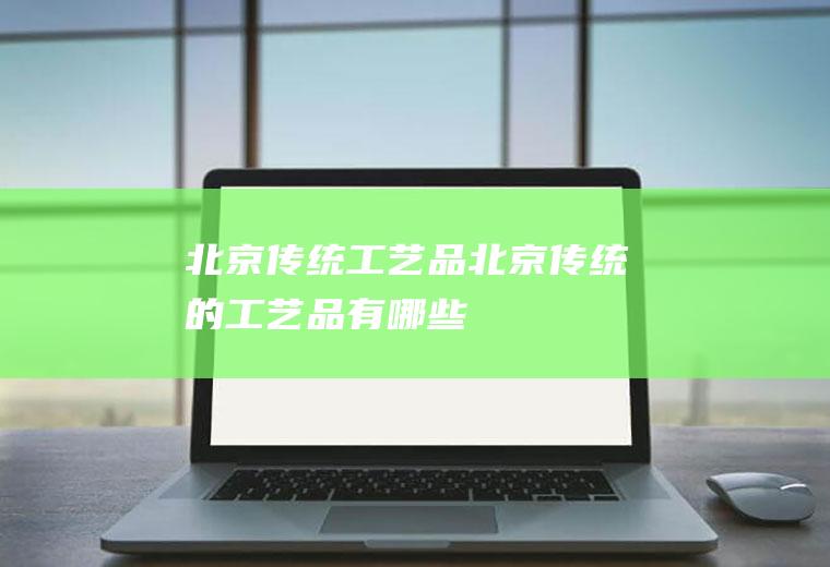 北京传统工艺品(北京传统的工艺品有哪些)