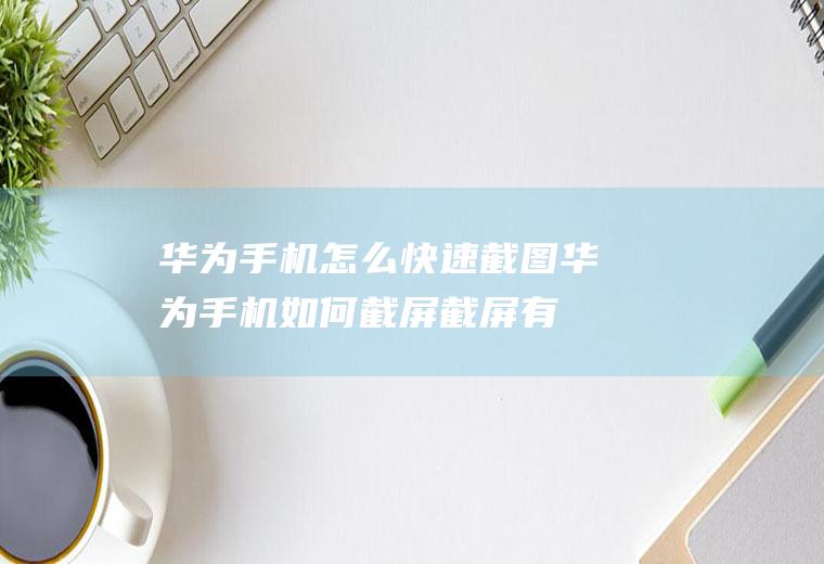 华为手机怎么快速截图(华为手机如何截屏截屏有几种方式)