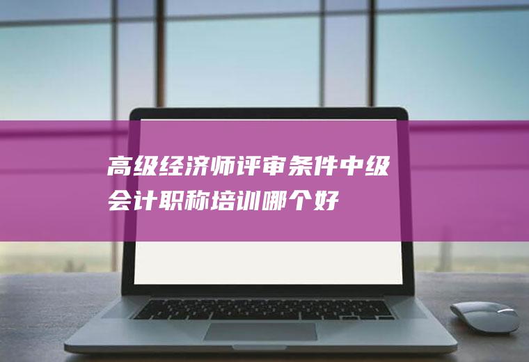高级经济师评审条件(中级会计职称培训哪个好)