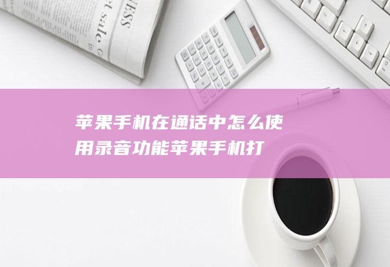 苹果手机在通话中怎么使用录音功能(苹果手机打电话怎么录音)