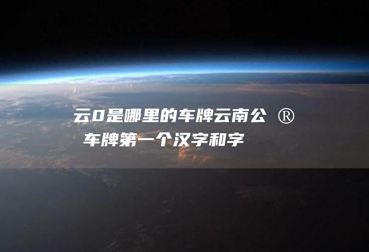 云0是哪里的车牌(云南公安车牌第一个汉字和字母有什么区别)
