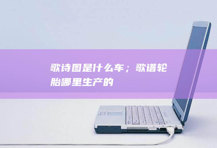 歌诗图是什么车；歌谱轮胎哪里生产的