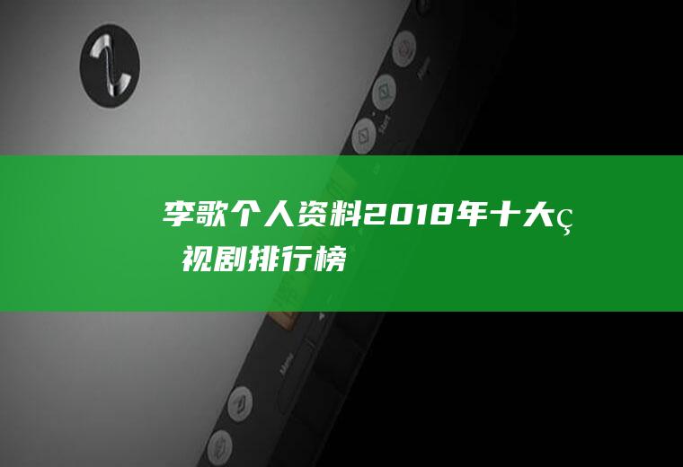 李歌个人资料(2018年十大电视剧排行榜)