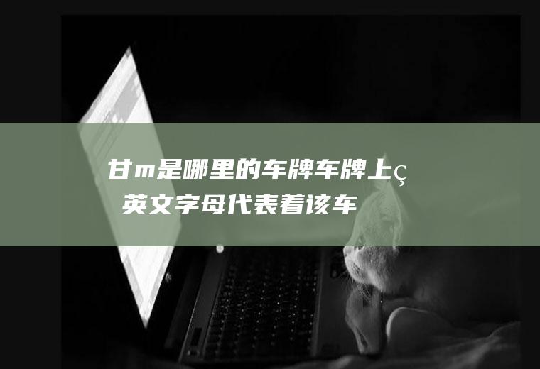 甘m是哪里的车牌(车牌上的英文字母代表着该车所在地的地市一级代码)