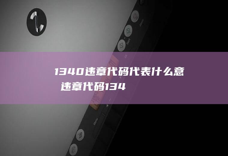 1340违章代码代表什么意思(违章代码1340意思是:上道路行驶的机动车未按规定期进行安全)