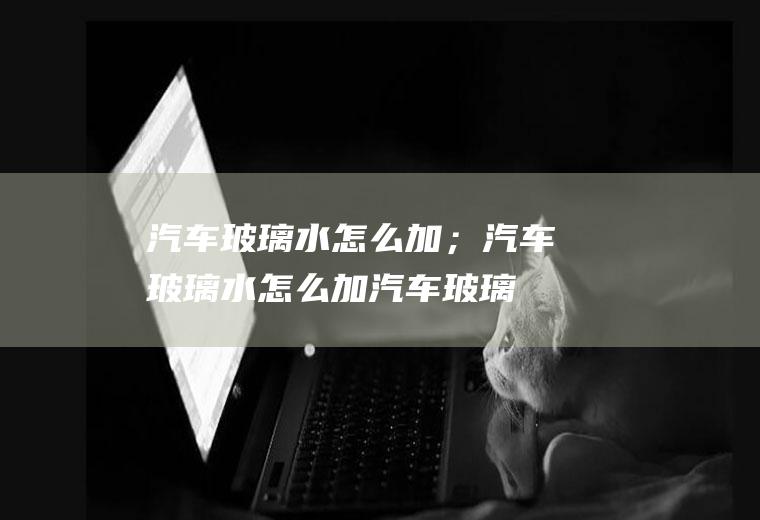 汽车玻璃水怎么加；汽车玻璃水怎么加(汽车玻璃水怎么加)