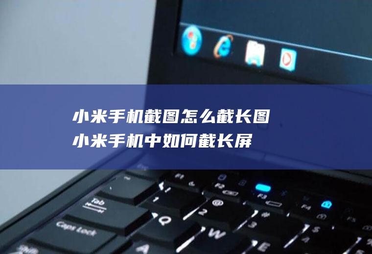 小米手机截图怎么截长图(小米手机中如何截长屏)