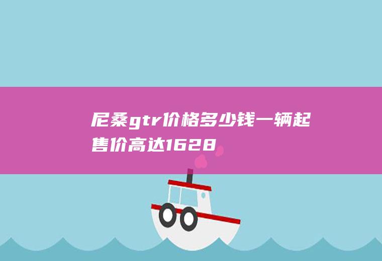 尼桑gtr价格多少钱一辆起售价高达162.8万(日产gtr多少钱一辆日产和日产的关系)