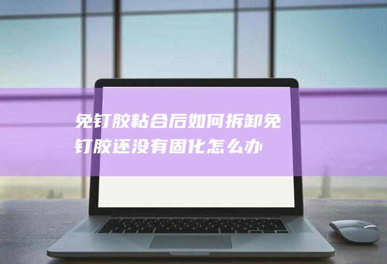 免钉胶粘合后如何拆卸(免钉胶还没有固化怎么办)