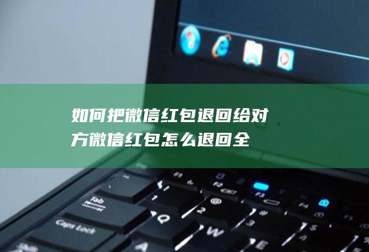如何把微信红包退回给对方(微信红包怎么退回全部内容了)
