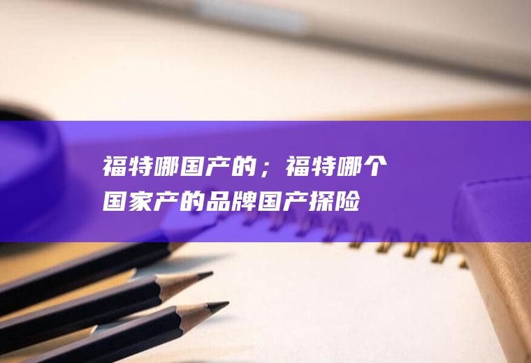 福特哪国产的；福特哪个国家产的品牌(国产探险者全系都使用了2)