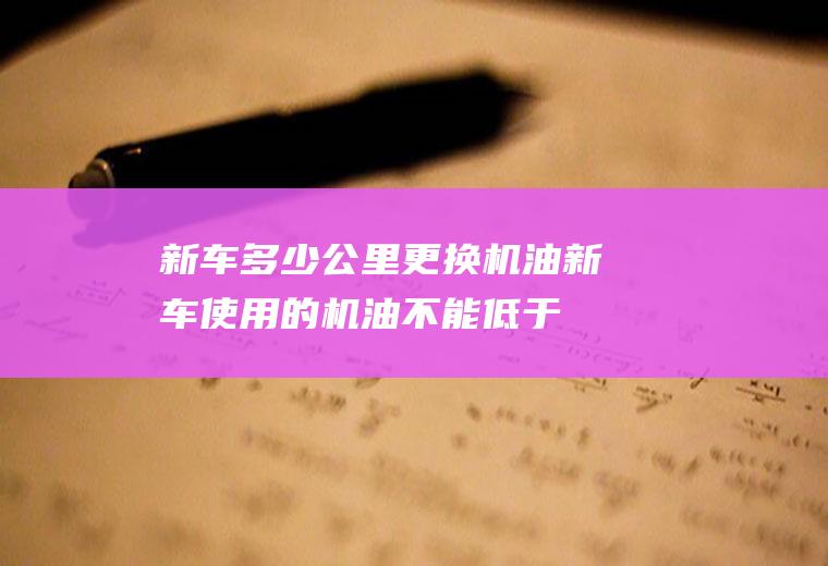 新车多少公里更换机油(新车使用的机油不能低于厂家规定的标号)