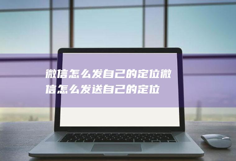 微信怎么发自己的定位(微信怎么发送自己的定位)