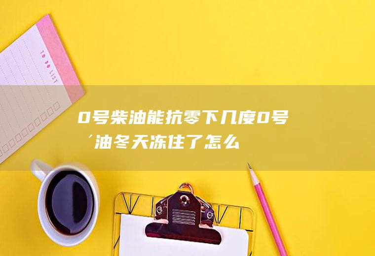 0号柴油能抗零下几度(0号柴油冬天冻住了怎么办)