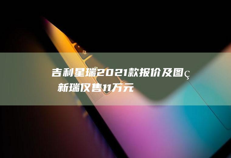 吉利星瑞2021款报价及图片新瑞仅售11万元(2021款吉利星瑞新锐售价11万元)