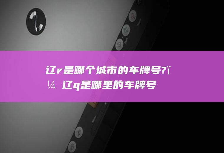 辽r是哪个城市的车牌号?；辽q是哪里的车牌号