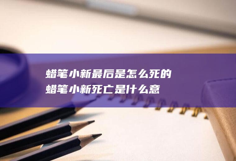 蜡笔小新最后是怎么死的(蜡笔小新死亡是什么意思)