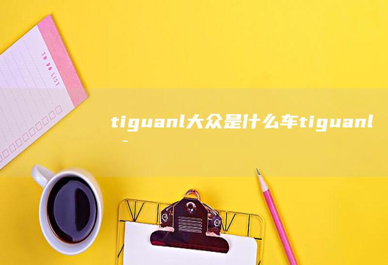 tiguanl大众是什么车(tiguanl是大众途观l汽车)