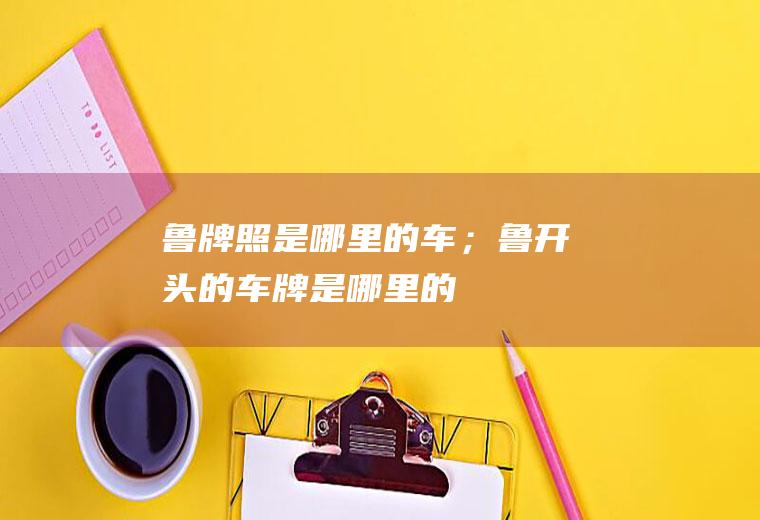 鲁牌照是哪里的车；鲁开头的车牌是哪里的