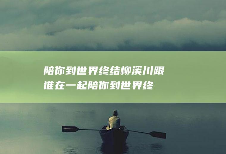 陪你到世界终结柳溪川跟谁在一起(陪你到世界终结中的柳溪川并没有跟谁在一起)