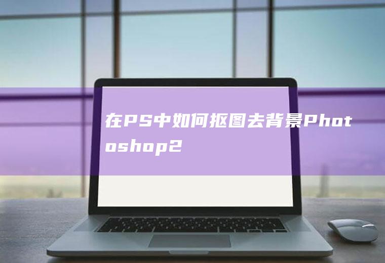 在PS中如何抠图去背景(Photoshop2020装饰人物边缘细致化处理)