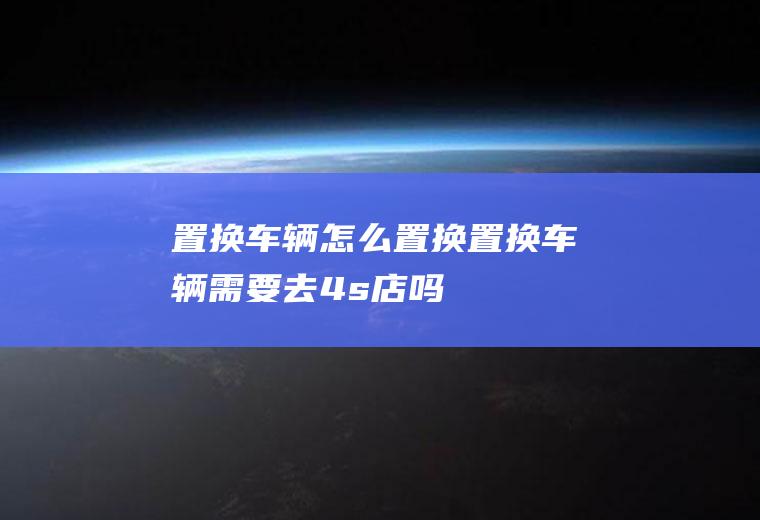 置换怎么置换置换需要去4s店吗