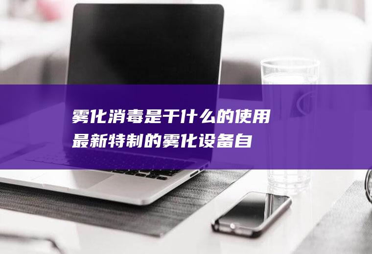 雾化消毒是干什么的(使用最新特制的雾化设备自动把A+抗菌剂雾化成上亿纳米大小的超)