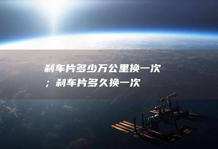 刹车片多少万公里换一次；刹车片多久换一次