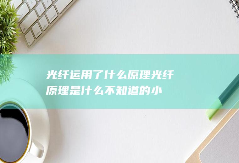 光纤运用了什么原理(光纤原理是什么不知道的小伙伴来看看小编今天的分享吧!)