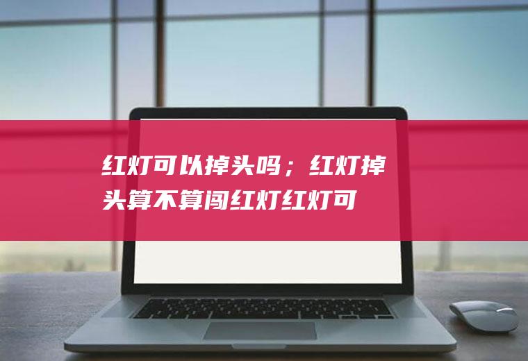 红灯可以掉头吗；红灯掉头算不算闯红灯(红灯可以掉头吗车辆掉头注意事项)