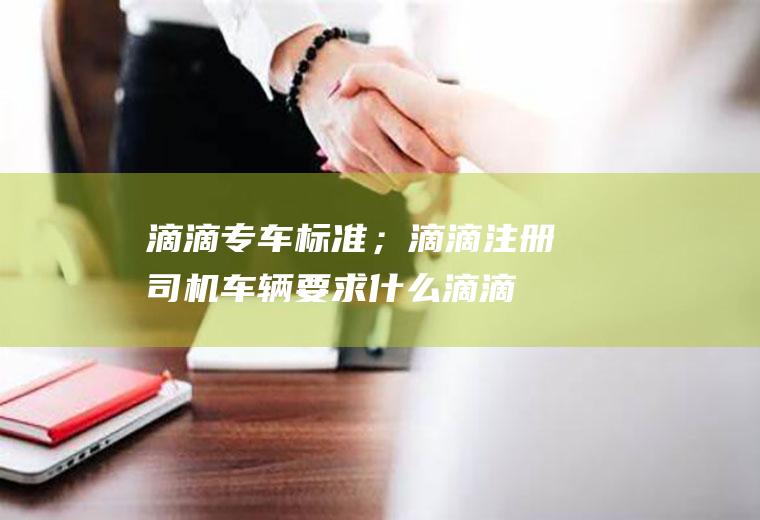 滴滴专车标准；滴滴注册司机车辆要求什么(滴滴注册司机车辆要求什么)