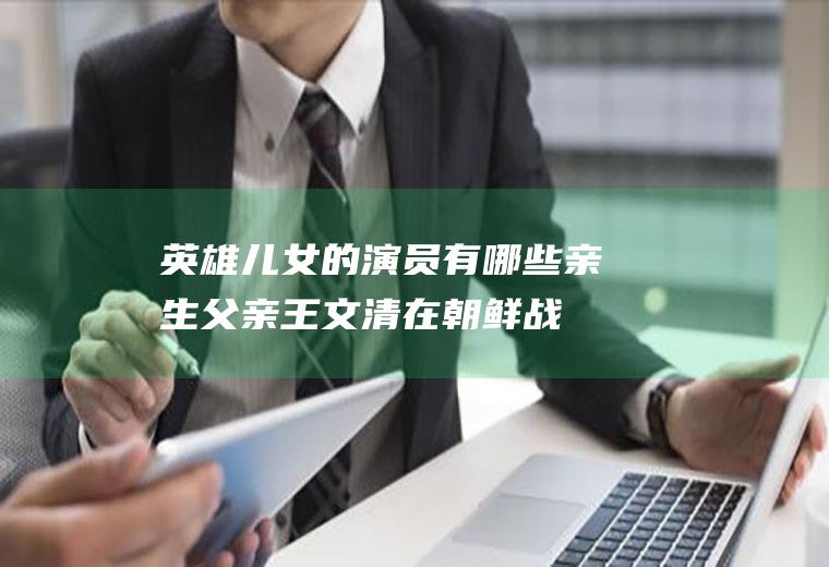 英雄儿女的演员有哪些(亲生父亲王文清在朝鲜战场上团圆的故事)