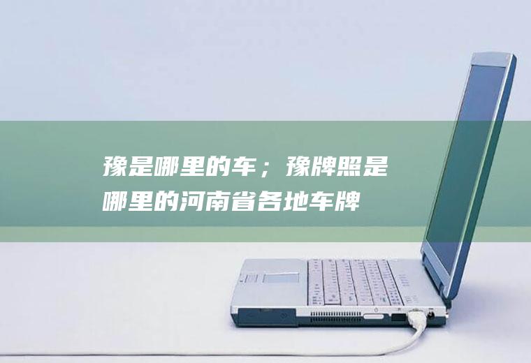 豫是哪里的车；豫牌照是哪里的(河南省各地车牌细则:豫牌照是哪里的)