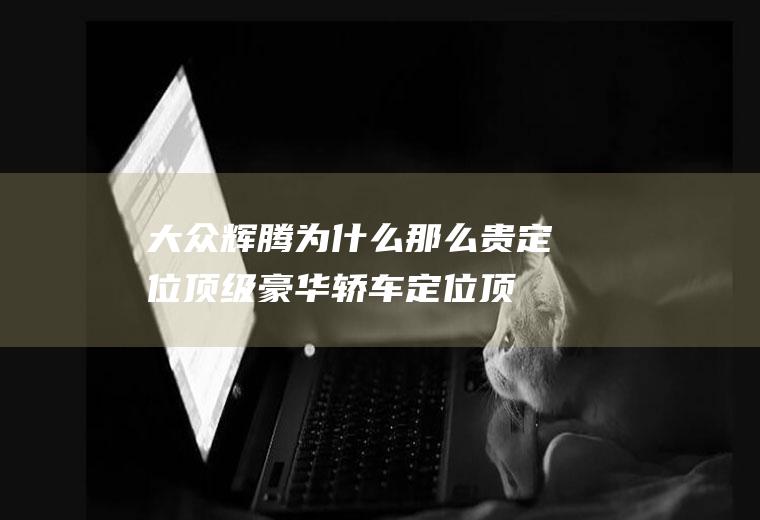 大众辉腾为什么那么贵定位顶级豪华轿车(定位顶级奢侈品牌大众辉腾指导价7220241)