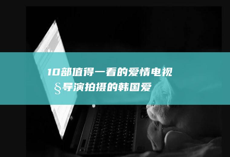 10部值得一看的爱情电视剧(导演拍摄的韩国爱情电视剧)