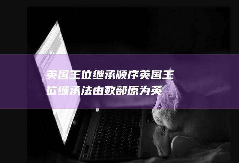 英国王位继承顺序(英国王位继承法由数部原为英国立法的法律构成)