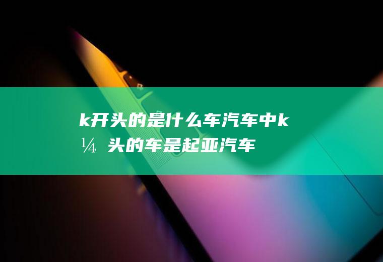 k开头的是什么车(汽车中k开头的车是起亚汽车,起亚二字源自于韩国读音,其翻译为)
