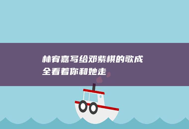 林宥嘉写给邓紫棋的歌(《成全》:看着你和她走到我面前微笑地对我说声好久不见)