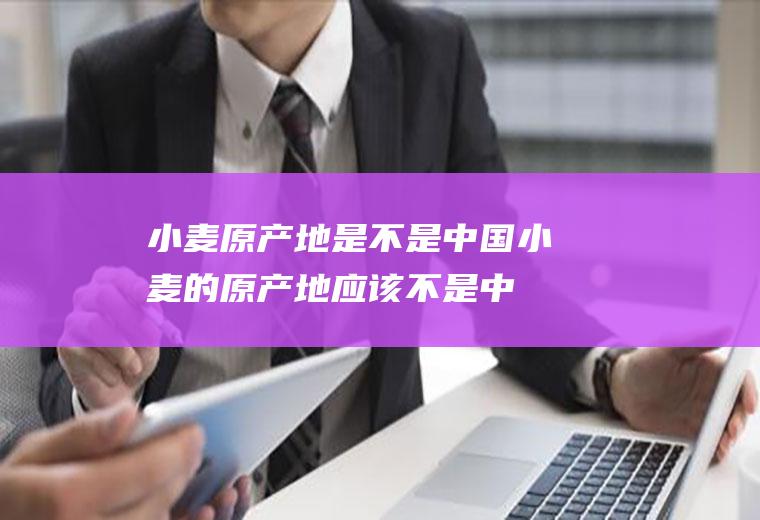 小麦原产地是不是中国(小麦的原产地应该不是中国)