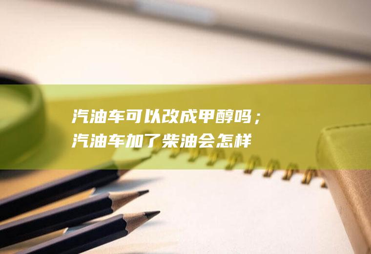 汽油车可以改成甲醇吗；汽油车加了柴油会怎样